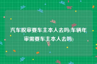 汽车脱审要车主本人去吗(车辆年审需要车主本人去吗)
