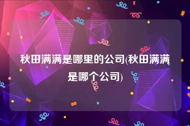 秋田满满是哪里的公司(秋田满满是哪个公司)