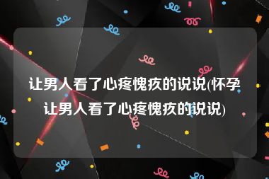 让男人看了心疼愧疚的说说(怀孕让男人看了心疼愧疚的说说)