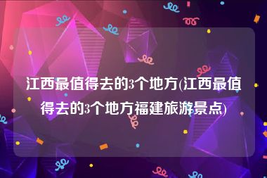 江西最值得去的3个地方(江西最值得去的3个地方福建旅游景点)
