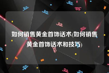 如何销售黄金首饰话术(如何销售黄金首饰话术和技巧)