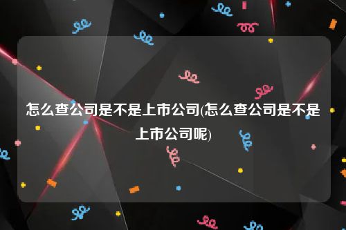 怎么查公司是不是上市公司(怎么查公司是不是上市公司呢)