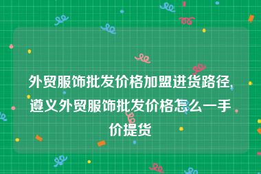 外贸服饰批发价格加盟进货路径,遵义外贸服饰批发价格怎么一手价提货