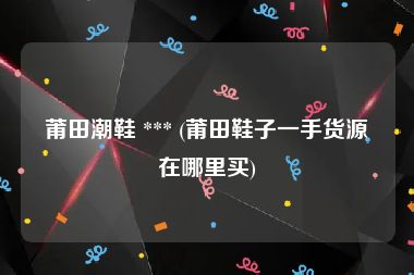 莆田潮鞋 *** (莆田鞋子一手货源在哪里买)