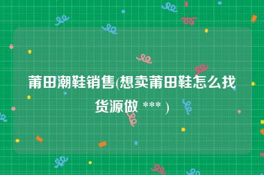 莆田潮鞋销售(想卖莆田鞋怎么找货源做 *** )