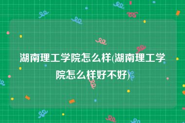 湖南理工学院怎么样(湖南理工学院怎么样好不好)