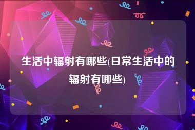 生活中辐射有哪些(日常生活中的辐射有哪些)