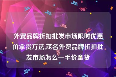 外贸品牌折扣批发市场限时优惠价拿货方法,茂名外贸品牌折扣批发市场怎么一手价拿货