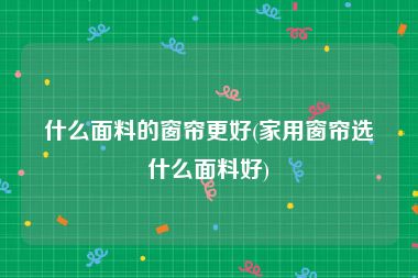 什么面料的窗帘更好(家用窗帘选什么面料好)