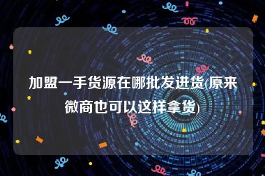 加盟一手货源在哪批发进货(原来微商也可以这样拿货)