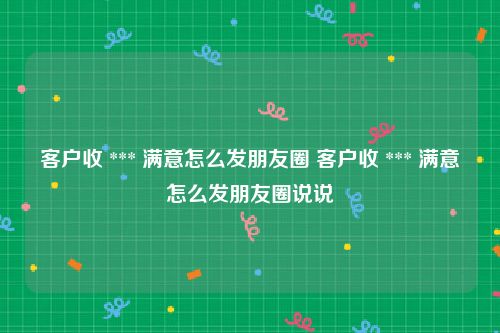 客户收 *** 满意怎么发朋友圈 客户收 *** 满意怎么发朋友圈说说