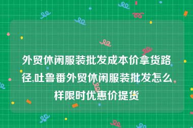 外贸休闲服装批发成本价拿货路径,吐鲁番外贸休闲服装批发怎么样限时优惠价提货