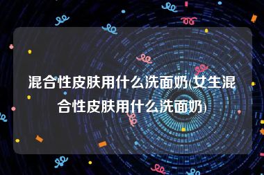 混合性皮肤用什么洗面奶(女生混合性皮肤用什么洗面奶)