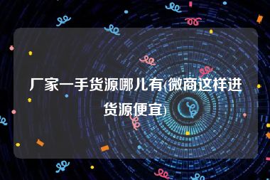 厂家一手货源哪儿有(微商这样进货源便宜)