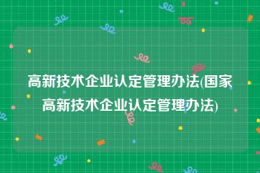 高新技术企业认定管理办法(国家高新技术企业认定管理办法)