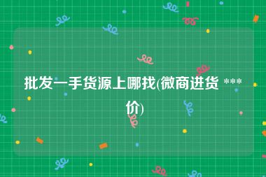 批发一手货源上哪找(微商进货 *** 价)