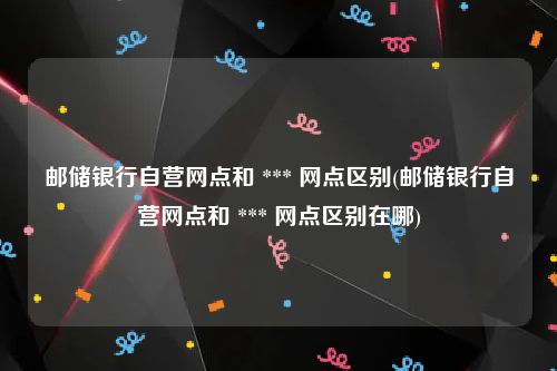 邮储银行自营网点和 *** 网点区别(邮储银行自营网点和 *** 网点区别在哪)
