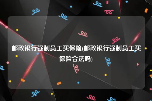 邮政银行强制员工买保险(邮政银行强制员工买保险合法吗)