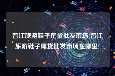 晋江旅游鞋子尾货批发市场(晋江旅游鞋子尾货批发市场在哪里)