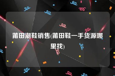 莆田潮鞋销售(莆田鞋一手货源哪里找)