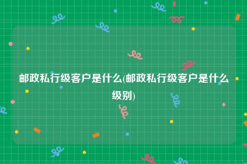 邮政私行级客户是什么(邮政私行级客户是什么级别)