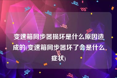 变速箱同步器损坏是什么原因造成的(变速箱同步器坏了会是什么症状)