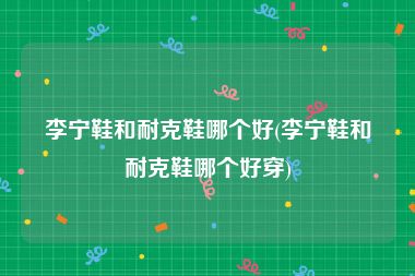 李宁鞋和耐克鞋哪个好(李宁鞋和耐克鞋哪个好穿)