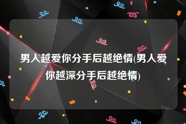 男人越爱你分手后越绝情(男人爱你越深分手后越绝情)