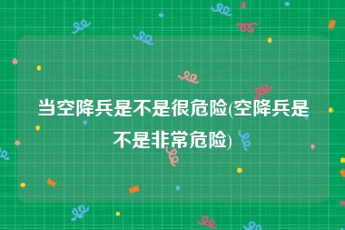 当空降兵是不是很危险(空降兵是不是非常危险)