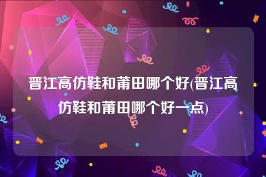 晋江高仿鞋和莆田哪个好(晋江高仿鞋和莆田哪个好一点)