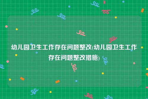 幼儿园卫生工作存在问题整改(幼儿园卫生工作存在问题整改措施)