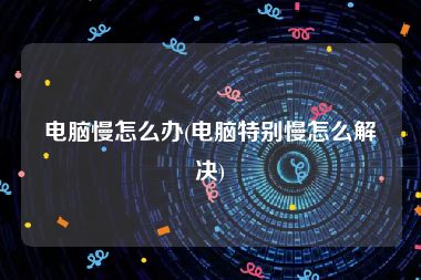 电脑慢怎么办(电脑特别慢怎么解决)