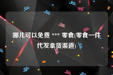 哪儿可以免费 *** 零食(零食一件代发拿货渠道)