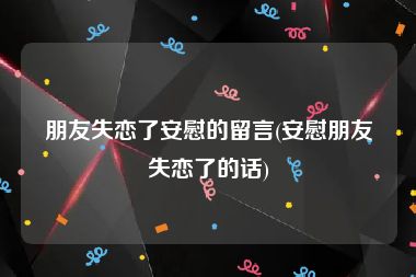 朋友失恋了安慰的留言(安慰朋友失恋了的话)