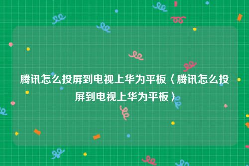 腾讯怎么投屏到电视上华为平板〈腾讯怎么投屏到电视上华为平板〉
