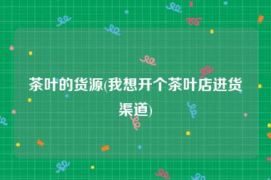 茶叶的货源(我想开个茶叶店进货渠道)