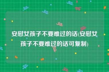 安慰女孩子不要难过的话(安慰女孩子不要难过的话可复制)