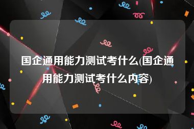 国企通用能力测试考什么(国企通用能力测试考什么内容)