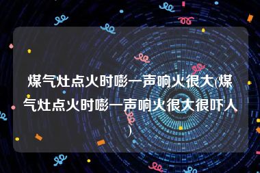 煤气灶点火时嘭一声响火很大(煤气灶点火时嘭一声响火很大很吓人)