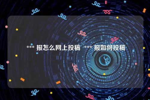  *** 报怎么网上投稿  *** 报如何投稿