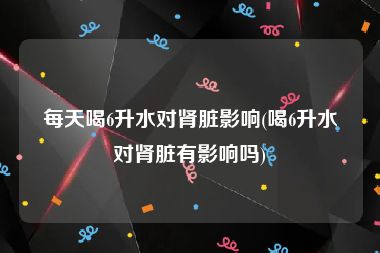 每天喝6升水对肾脏影响(喝6升水对肾脏有影响吗)