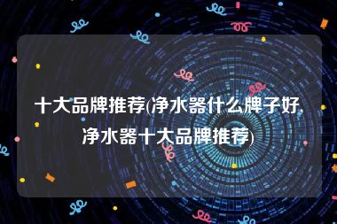 十大品牌推荐(净水器什么牌子好,净水器十大品牌推荐)