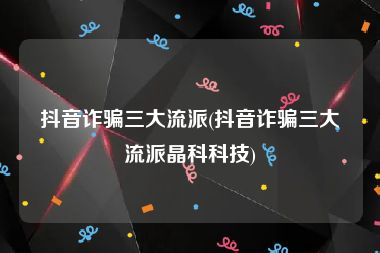 抖音诈骗三大流派(抖音诈骗三大流派晶科科技)