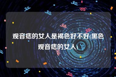 观音痣的女人是褐色好不好(黑色观音痣的女人)