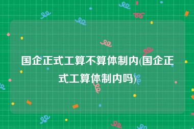 国企正式工算不算体制内(国企正式工算体制内吗)