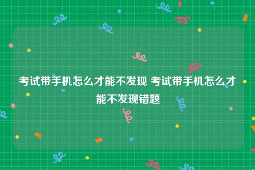 考试带手机怎么才能不发现 考试带手机怎么才能不发现错题