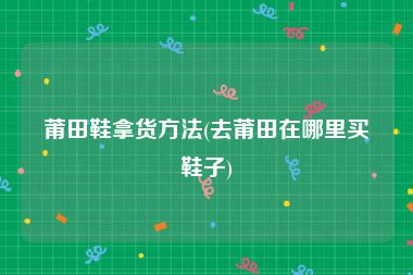 莆田鞋拿货方法(去莆田在哪里买鞋子)