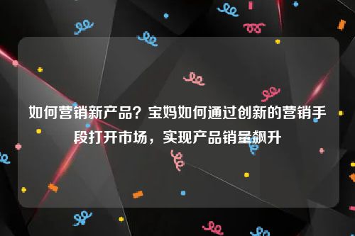 如何营销新产品？宝妈如何通过创新的营销手段打开市场，实现产品销量飙升