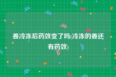 姜冷冻后药效变了吗(冷冻的姜还有药效)