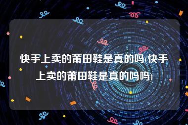 快手上卖的莆田鞋是真的吗(快手上卖的莆田鞋是真的吗吗)